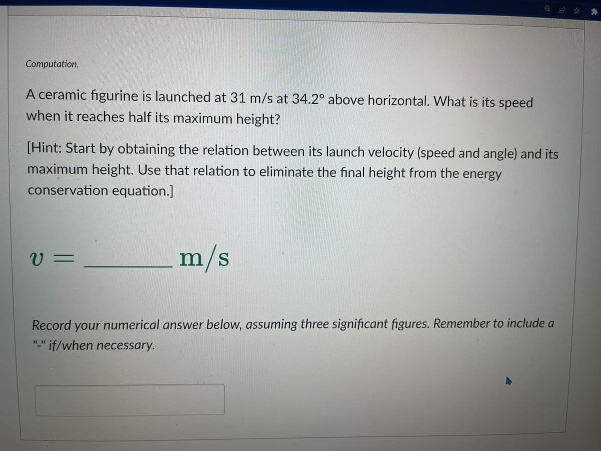 Computation.
A ceramic figurine is launched at 31 m/s at 34.2° above horizontal. What is its speed
when it reaches half its maximum height?
[Hint: Start by obtaining the relation between its launch velocity (speed and angle) and its
maximum height. Use that relation to eliminate the final height from the energy
conservation equation.]
v=
m/s
Record your numerical answer below, assuming three significant figures. Remember to include a
"-" if/when necessary.
☆