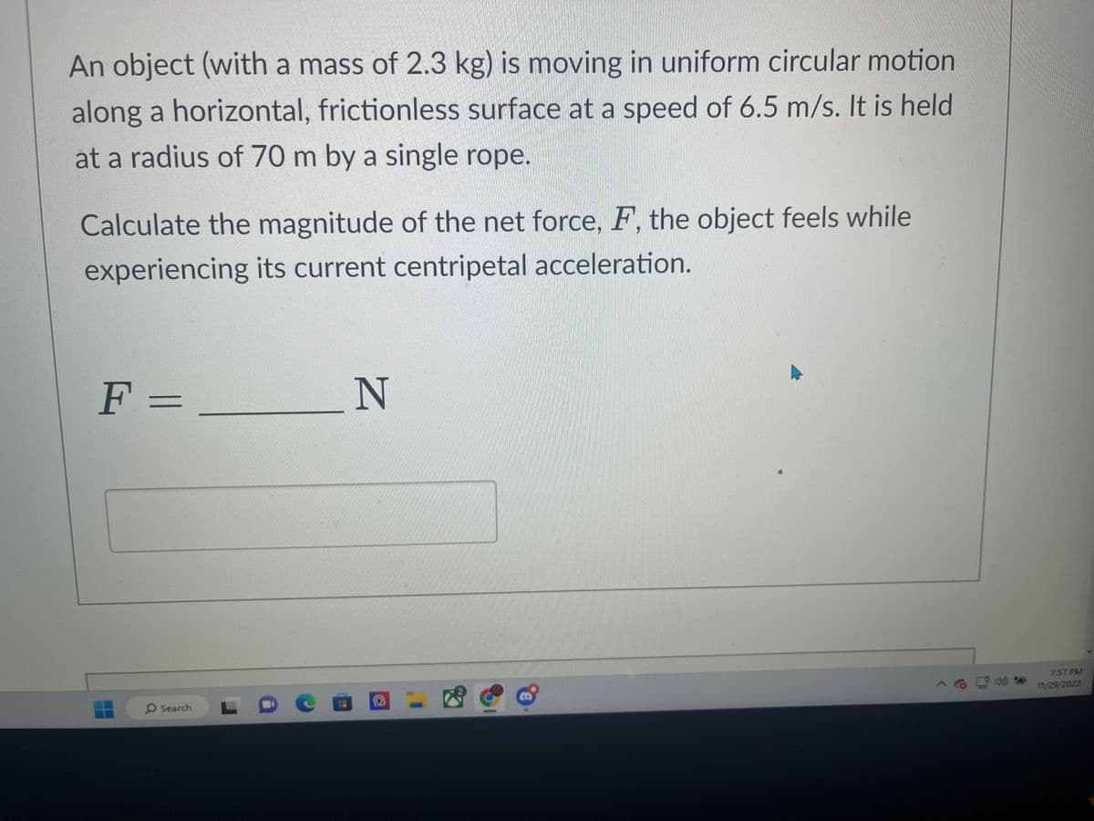 An object (with a mass of 2.3 kg) is moving in uniform circular motion
along a horizontal, frictionless surface at a speed of 6.5 m/s. It is held
at a radius of 70 m by a single rope.
Calculate the magnitude of the net force, F, the object feels while
experiencing its current centripetal acceleration.
F =
O Search
N
O
7:57 PM
11/29/2022
