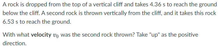 A rock is dropped from the top of a vertical cliff and takes 4.36 s to reach the ground
below the cliff. A second rock is thrown vertically from the cliff, and it takes this rock
6.53 s to reach the ground.
With what velocity vo was the second rock thrown? Take "up" as the positive
direction.