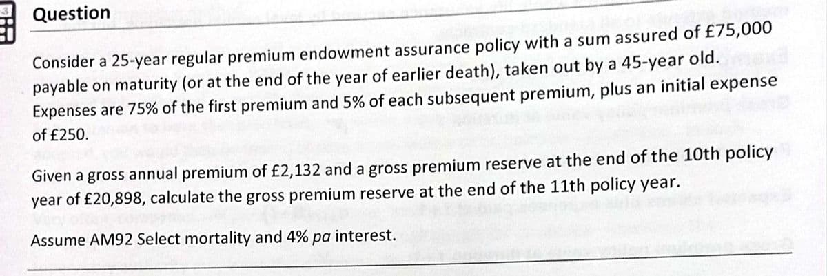 Question
Consider a 25-year regular premium endowment assurance policy with a sum assured of £75,000
payable on maturity (or at the end of the year of earlier death), taken out by a 45-year old.
Expenses are 75% of the first premium and 5% of each subsequent premium, plus an initial expense
of £250.
Given a gross annual premium of £2,132 and a gross premium reserve at the end of the 10th policy
year of £20,898, calculate the gross premium reserve at the end of the 11th policy year.
Assume AM92 Select mortality and 4% pa interest.
