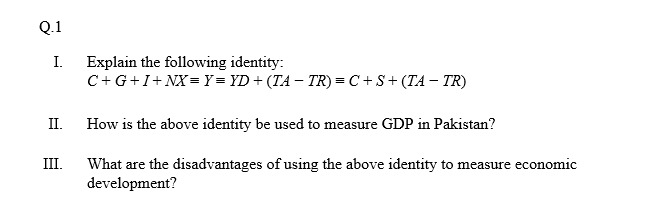 Q.1
I.
Explain the following identity:
C+G+I+NX= Y = YD+ (TA – TR) = C + S+ (TA – TR)
II.
How is the above identity be used to measure GDP in Pakistan?
III.
What are the disadvantages of using the above identity to measure economic
development?
