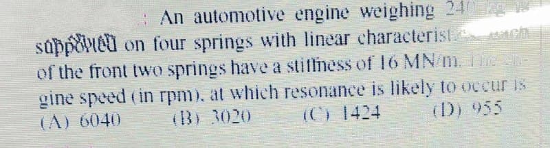 An automotive engine weighing 24
suppoieu on four springs with linear characterist ch
of the front two springs have a stiffness of I6 MN/m. E
gine speed (in rpm), at which resonance is likely to occur is
(A) 6040
(B) 3020
(C) 1424
(D) 955
