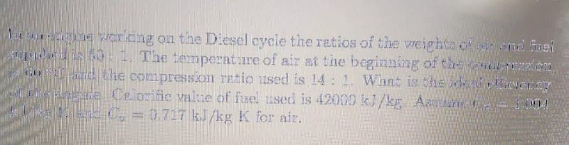 18 SA ne or.cng on the Diesel cycle the ratios of the weights of sir nd fuel
0 1 The temperature of air at the beginning of the o rion
3OP lie compression ratio used is 14 1. VWhat is the aHirene
n Celorific value of fuel used is 42000 kJ/kg Aaai
004
D30.717 kJ/kg K for air.
