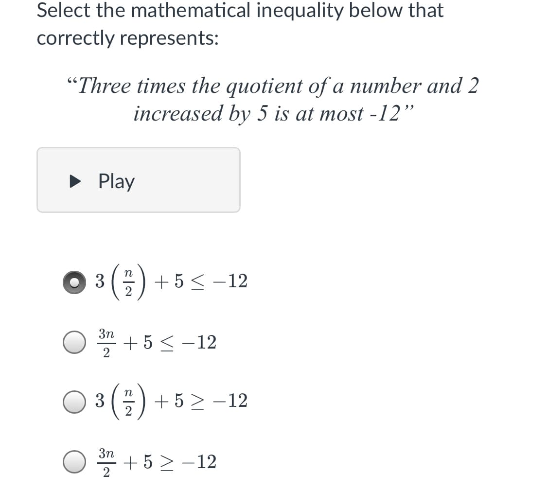 Select the mathematical inequality below that
correctly represents:
"Three times the quotient of a number and 2
increased by 5 is at most -12"
• Play
3 () + 5 < –12
3n
* + 5 < -12
n
3
+ 5 > –12
3n
* + 5 > -12
