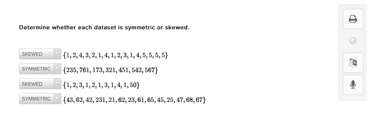 Determine whether each dataset is symmetric or skewed.
|{1,2, 4, 3, 2, 1, 4, 1, 2, 3, 1, 4, 5, 5, 5, 5}
SKEWED
SYMMETRIC
{235, 761, 173, 321, 451, 542, 567}
SKEWED
|{1,2,3, 1, 2, 1, 3, 1, 4, 1, 50}
SYMMETRIC
|{43, 62, 42, 231, 21, 62, 23, 61, 65, 45, 25, 47, 68, 67}
