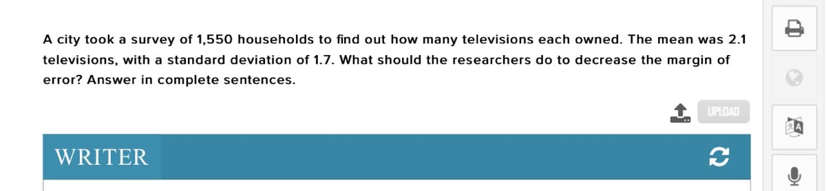 A city took a survey of 1,550 households to find out how many televisions each owned. The mean was 2.1
televisions, with a standard deviation of 1.7. What should the researchers do to decrease the margin of
error? Answer in complete sentences.
UPLOAD
WRITER
C2
