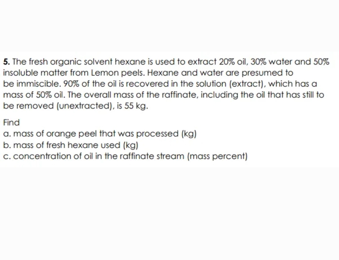 5. The fresh organic solvent hexane is used to extract 20% oil, 30% water and 50%
insoluble matter from Lemon peels. Hexane and water are presumed to
be immiscible. 90% of the oil is recovered in the solution (extract), which has a
mass of 50% oil. The overall mass of the raffinate, including the oil that has still to
be removed (unextracted), is 55 kg.
Find
a. mass of orange peel that was processed (kg)
b. mass of fresh hexane used (kg)
c. concentration of oil in the raffinate stream (mass percent)
