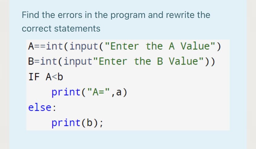 Find the errors in the program and rewrite the
correct statements
A==int(input("Enter the A Value")
B=int(input"Enter the B Value"))
IF A<b
print("A=",a)
else:
print(b);
