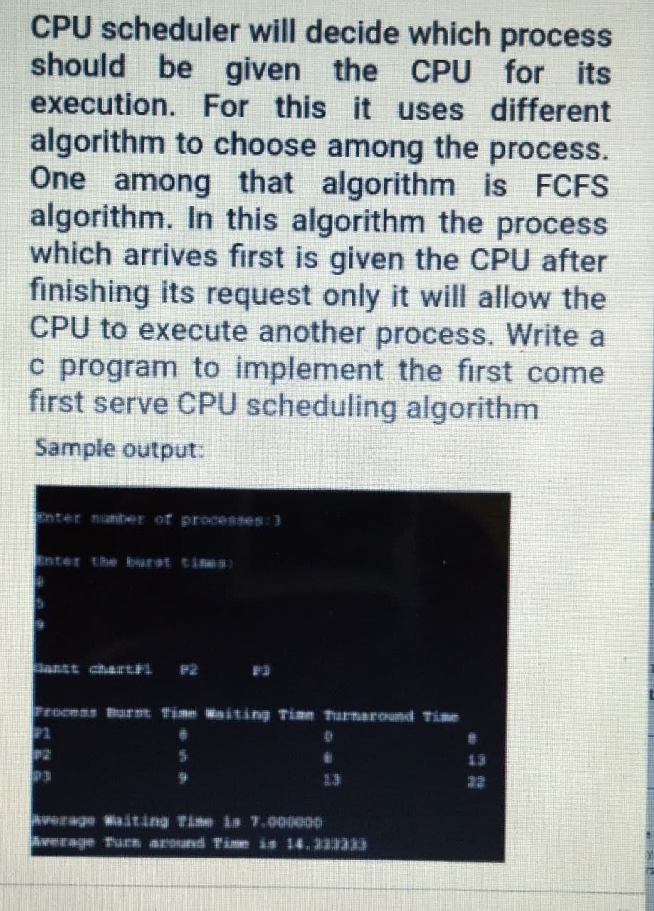 CPU scheduler will decide which process
should be given the CPU for its
execution. For this it uses different
algorithm to choose among the process.
One among that algorithm is FCFS
algorithm. In this algorithm the process
which arrives first is given the CPU after
finishing its request only it will allow the
CPU to execute another process. Write a
c program to implement the first come
first serve CPU scheduling algorithm
Sample output:
Enter numt=er of prooesses:3
nter thệ burst ti 9 1
Dantt chhdtFL
#2 F3
Process burt Time aiting Time TurnarCHundd Time
P1
13
P3
13
22
Averago MaÁting Time is 7.900000
w gTu斯指把9NANd サ世im 14.333333
