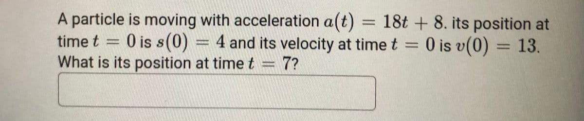 A particle is moving with acceleration a(t) = 18t + 8. its position at
time t = 0 is s(0) = 4 and its velocity at time t = 0 is v(0)
What is its position at time t = 7?
= 13.
