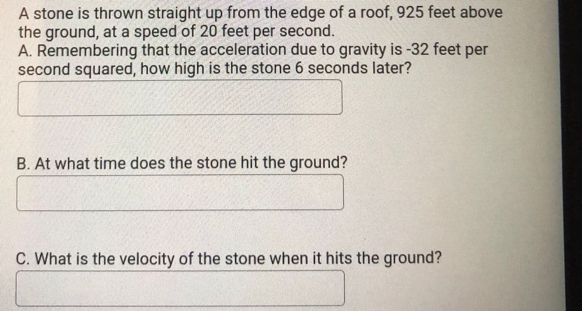 A stone is thrown straight up from the edge of a roof, 925 feet above
the ground, at a speed of 20 feet per second.
A. Remembering that the acceleration due to gravity is -32 feet per
second squared, how high is the stone 6 seconds later?
B. At what time does the stone hit the ground?
C. What is the velocity of the stone when it hits the ground?
