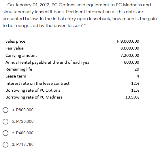 On January 01, 2012, PC Options sold equipment to PC Madness and
simultaneously leased it back. Pertinent information at this date are
presented below. In the initial entry upon leaseback, how much is the gain
to be recognized by the buyer-lessor? *
Sales price
P 9,000,000
Fair value
8,000,000
Carrying amount
7,200,000
Annual rental payable at the end of each year
600,000
Remaining life
20
Lease term
4
Interest rate on the lease contract
12%
Borrowing rate of PC Options
11%
Borrowing rate of PC Madness
10.50%
а. Р800,000
b. P720,000
O c. P400,000
O d. P717,780
