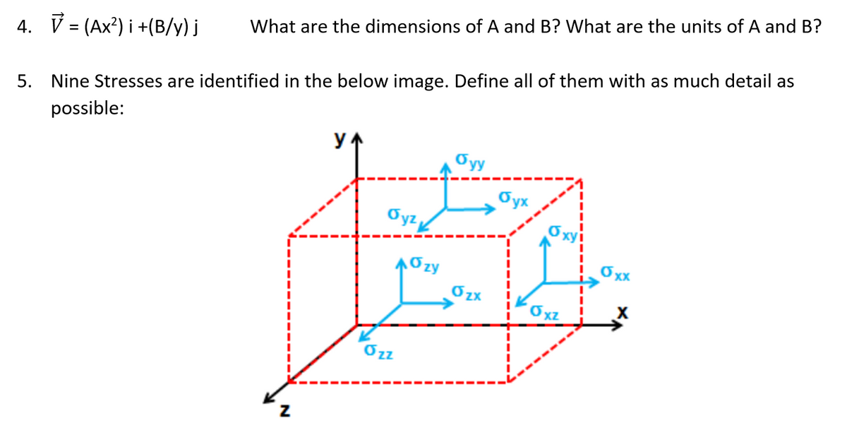 What are the dimensions of A and B? What are the units of A and B?
4. V = (Ax?) i +(B/y) j
5. Nine Stresses are identified in the below image. Define all of them with as much detail as
possible:
Oyy
Oyx
Oyz
Oxy
10zy
Oxx
´Oxz
