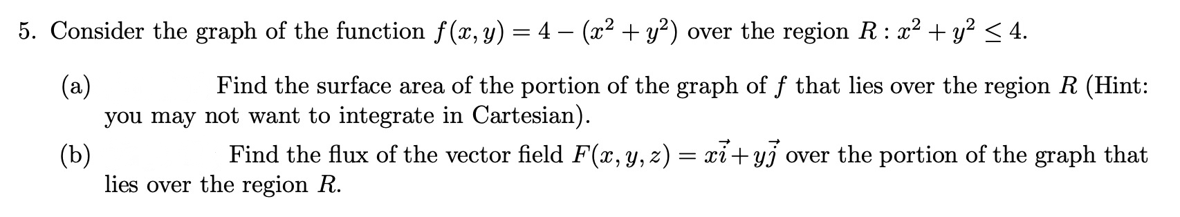 5. Consider the graph of the function f(x, y) = 4 – (x² + y²) over the region R: x² + y² < 4.
(a)
you may not want to integrate in Cartesian).
Find the surface area of the portion of the graph of f that lies over the region R (Hint:
Find the flux of the vector field F(x, y, z) = xi+yj over the portion of the graph that
(b)
lies over the region R.
