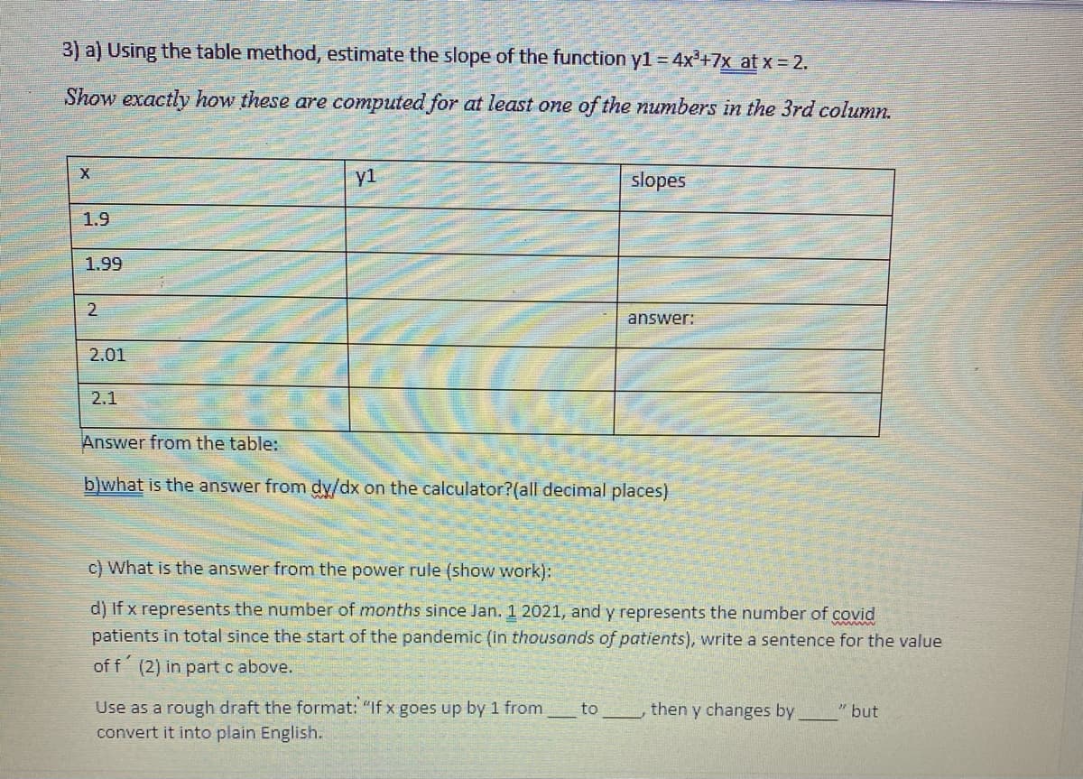 3) a) Using the table method, estimate the slope of the function y1 = 4x'+7x at x = 2.
Show exactly how these are computed for at least one of the numbers in the 3rd column.
y1
slopes
1.9
1.99
answer:
2.01
2.1
Answer from the table:
b)what is the answer from dy/dx on the calculator?(all decimal places)
c) What is the answer from the power rule (show work):
d) If x represents the number of months since Jan. 1 2021, and y represents the number of covid
patients in total since the start of the pandemic (in thousands of patients), write a sentence for the value
of f (2) in part c above.
Use as a rough draft the format: "If x goes up by 1 from
convert it into plain English.
to
then y changes by
" but
