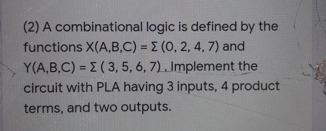(2) A combinational logic is defined by the
functions X(A,B,C) = E (0, 2, 4, 7) and
Y(A,B,C) = E ( 3, 5, 6, 7). Implement the
circuit with PLA having 3 inputs, 4 product
terms, and two outputs.
