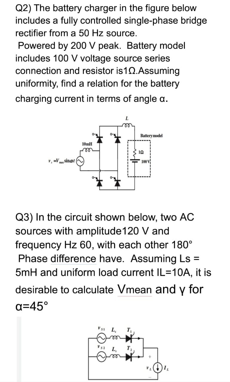 Q2) The battery charger in the figure below
includes a fully controlled single-phase bridge
rectifier from a 50 Hz source.
Powered by 200 V peak. Battery model
includes 100 V voltage source series
connection and resistor is12.Assuming
uniformity, find a relation for the battery
charging current in terms of angle a.
L.
Battery model
10mH
10
v, =V sin@t
100 V
Q3) In the circuit shown below, two AC
sources with amplitude120 V and
frequency Hz 60, with each other 180°
Phase difference have. Assuming Ls :
5mH and uniform load current IL=10A, it is
desirable to calculate Vmean and y for
a=45°
V51
L,
T
le
V s2
L,
