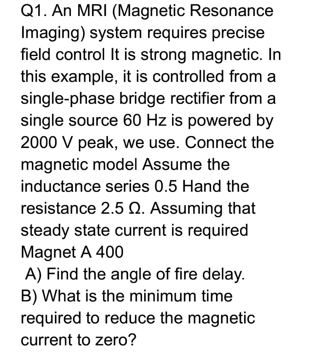 Q1. An MRI (Magnetic Resonance
Imaging) system requires precise
field control It is strong magnetic. In
this example, it is controlled from a
single-phase bridge rectifier from a
single source 60 Hz is powered by
2000 V peak, we use. Connect the
magnetic model Assume the
inductance series 0.5 Hand the
resistance 2.5 Q. Assuming that
steady state current is required
Magnet A 400
A) Find the angle of fire delay.
B) What is the minimum time
required to reduce the magnetic
current to zero?
