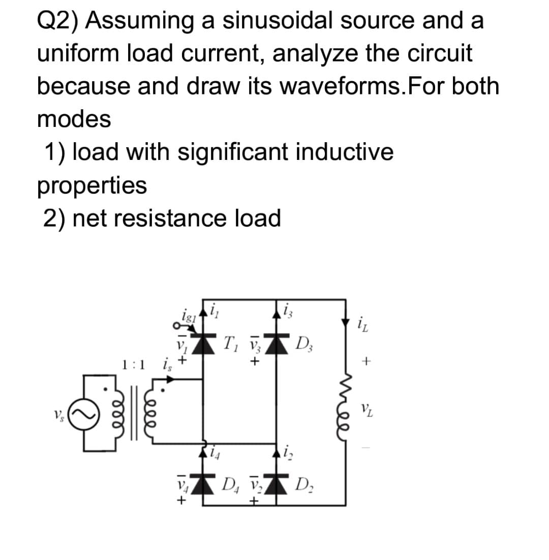 Q2) Assuming a sinusoidal source and a
uniform load current, analyze the circuit
because and draw its waveforms.For both
modes
1) load with significant inductive
properties
2) net resistance load
iz
T; V3
D3
1:1
i,
D, v D;
mee
