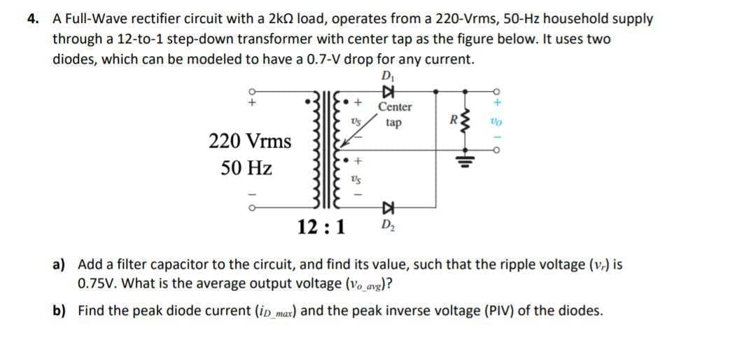 4.
A Full-Wave rectifier circuit with a 2kn load, operates from a 220-Vrms, 50-Hz household supply
through a 12-to-1 step-down transformer with center tap as the figure below. It uses two
diodes, which can be modeled to have a 0.7-V drop for any current.
Center
R
tap
220 Vrms
50 Hz
12 :1
D2
a) Add a filter capacitor to the circuit, and find its value, such that the ripple voltage (v.) is
0.75V. What is the average output voltage (vo avg)?
b) Find the peak diode current (ip max) and the peak inverse voltage (PIV) of the diodes.
