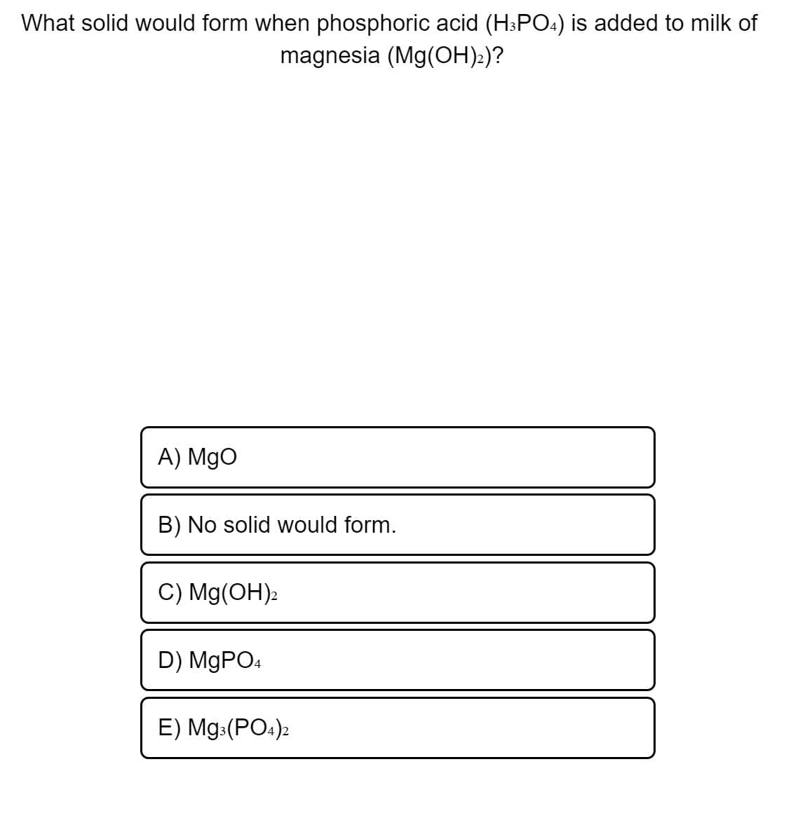 What solid would form when phosphoric acid (H3PO4) is added to milk of
magnesia (Mg(OH):)?
A) MgO
B) No solid would form.
C) Mg(OH):
D) MGPO4
E) Mg:(PO.)2
