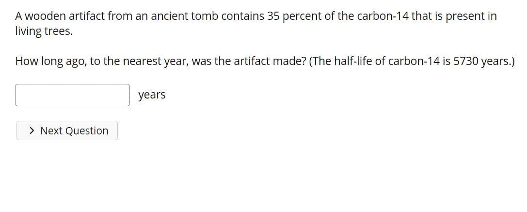 A wooden artifact from an ancient tomb contains 35 percent of the carbon-14 that is present in
living trees.
How long ago, to the nearest year, was the artifact made? (The half-life of carbon-14 is 5730 years.)
years
> Next Question
