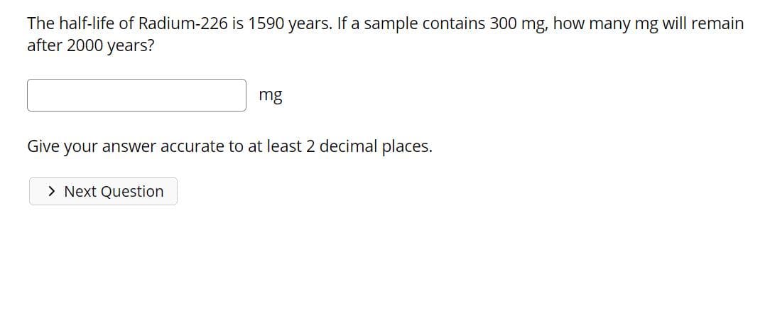 The half-life of Radium-226 is 1590 years. If a sample contains 300 mg, how many mg will remain
after 2000 years?
mg
Give your answer accurate to at least 2 decimal places.
> Next Question
