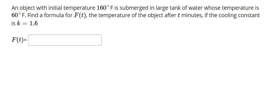An object with initial temperature 160°F is submerged in large tank of water whose temperature is
60° F. Find a formula for F(t), the temperature of the object after t minutes, if the cooling constant
is k = 1.6
F(1)-
