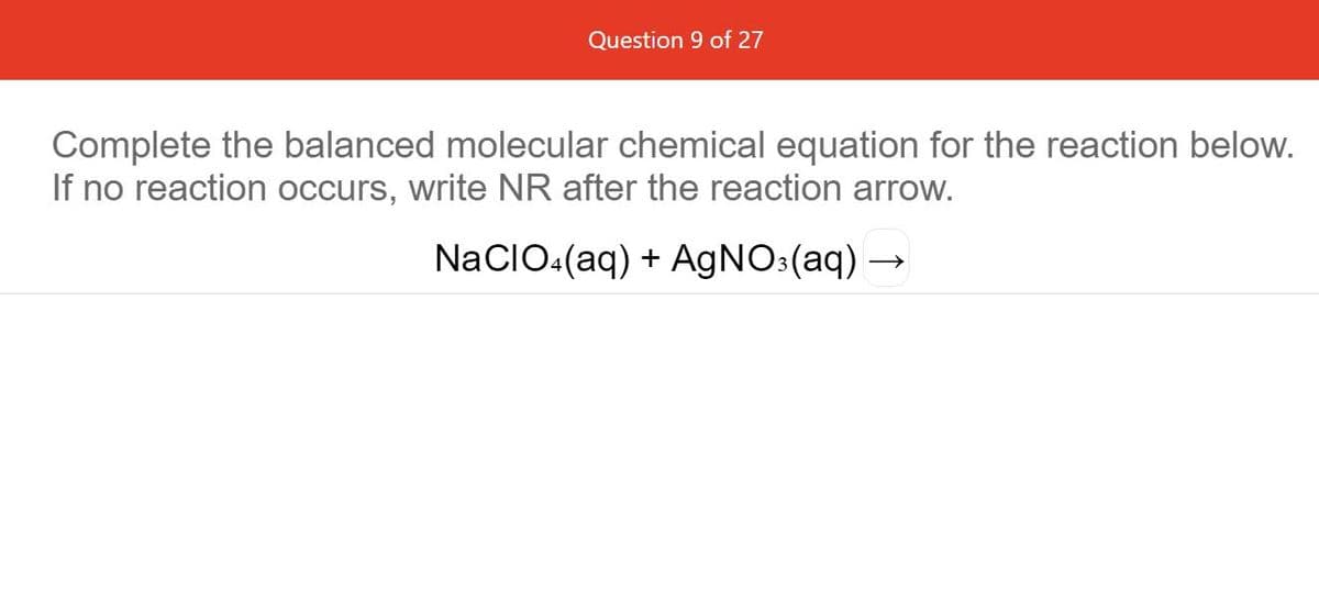 Question 9 of 27
Complete the balanced molecular chemical equation for the reaction below.
If no reaction occurs, write NR after the reaction arrow.
NaCIO.(aq) + AGNO:(aq) →
