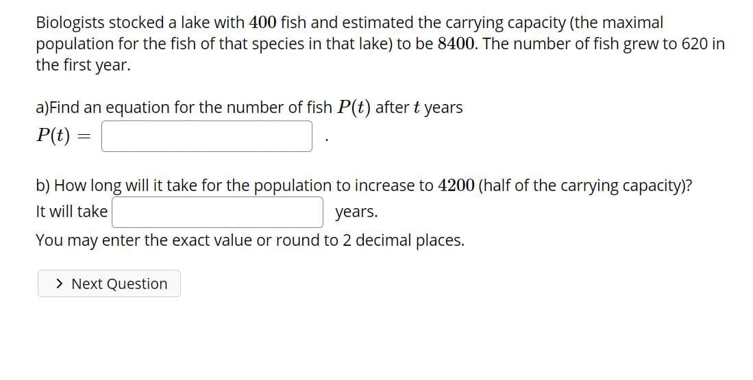 Biologists stocked a lake with 400 fish and estimated the carrying capacity (the maximal
population for the fish of that species in that lake) to be 8400. The number of fish grew to 620 in
the first year.
a)Find an equation for the number of fish P(t) after t years
P(t) =
b) How long will it take for the population to increase to 4200 (half of the carrying capacity)?
It will take
years.
You may enter the exact value or round to 2 decimal places.
> Next Question
