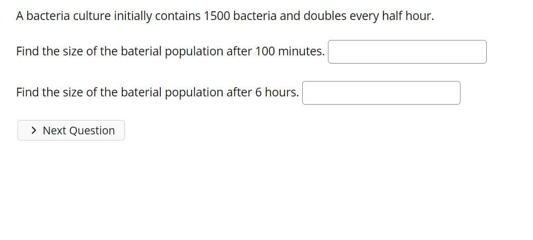 A bacteria culture initially contains 1500 bacteria and doubles every half hour.
Find the size of the baterial population after 100 minutes.
Find the size of the baterial population after 6 hours.
> Next Question
