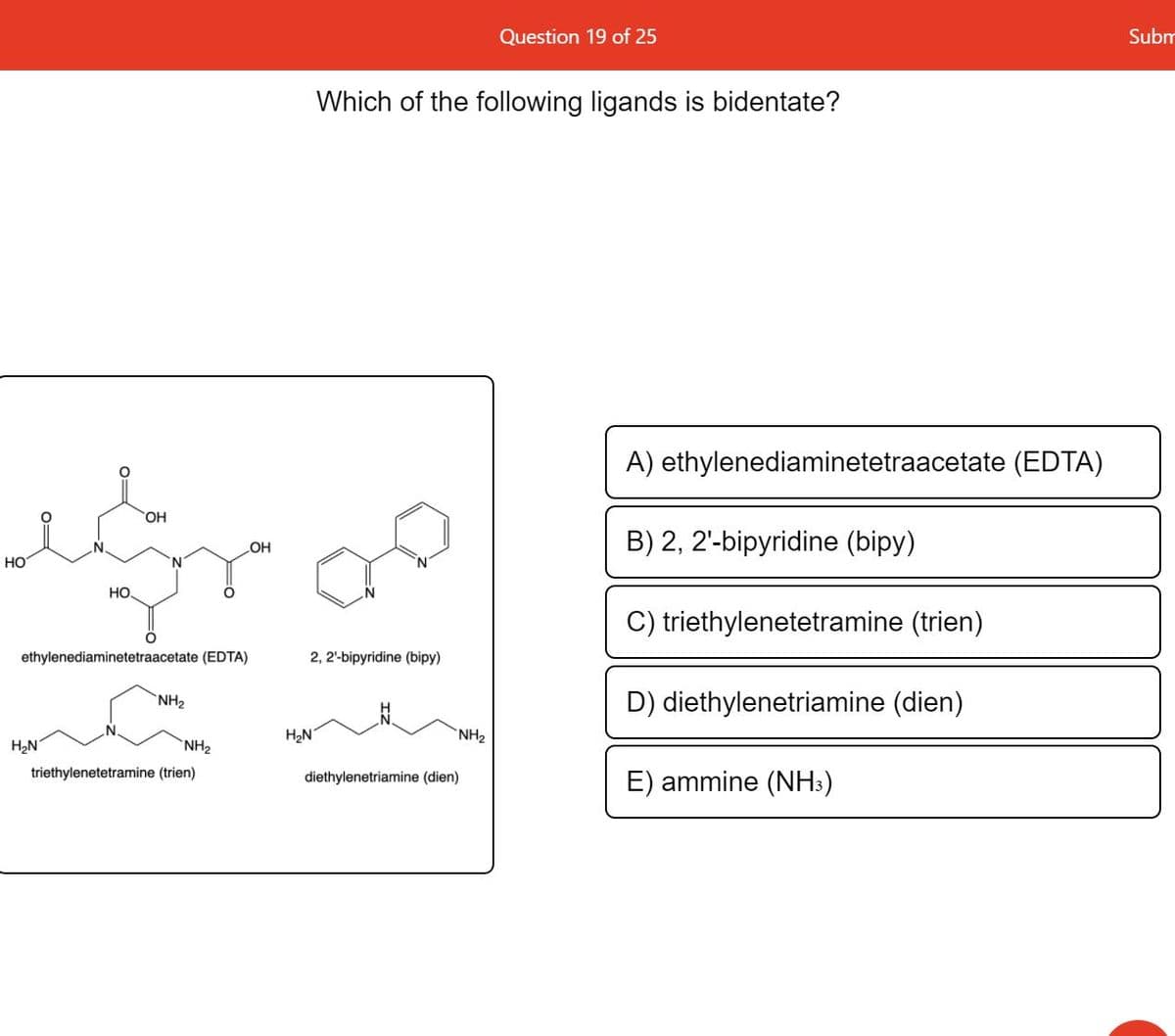 Question 19 of 25
Subm
Which of the following ligands is bidentate?
A) ethylenediaminetetraacetate (EDTA)
HO,
HO
B) 2, 2'-bipyridine (bipy)
HO
HO.
C) triethylenetetramine (trien)
ethylenediaminetetraacetate (EDTA)
2, 2'-bipyridine (bipy)
NH2
D) diethylenetriamine (dien)
H2N
`NH2
H2N
NH2
triethylenetetramine (trien)
E) ammine (NH:)
diethylenetriamine (dien)
