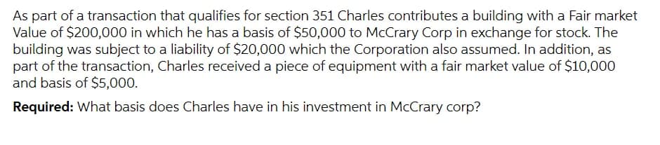 As part of a transaction that qualifies for section 351 Charles contributes a building with a Fair market
Value of $200,000 in which he has a basis of $50,000 to McCrary Corp in exchange for stock. The
building was subject to a liability of $20,000 which the Corporation also assumed. In addition, as
part of the transaction, Charles received a piece of equipment with a fair market value of $10,000
and basis of $5,000.
Required: What basis does Charles have in his investment in McCrary corp?
