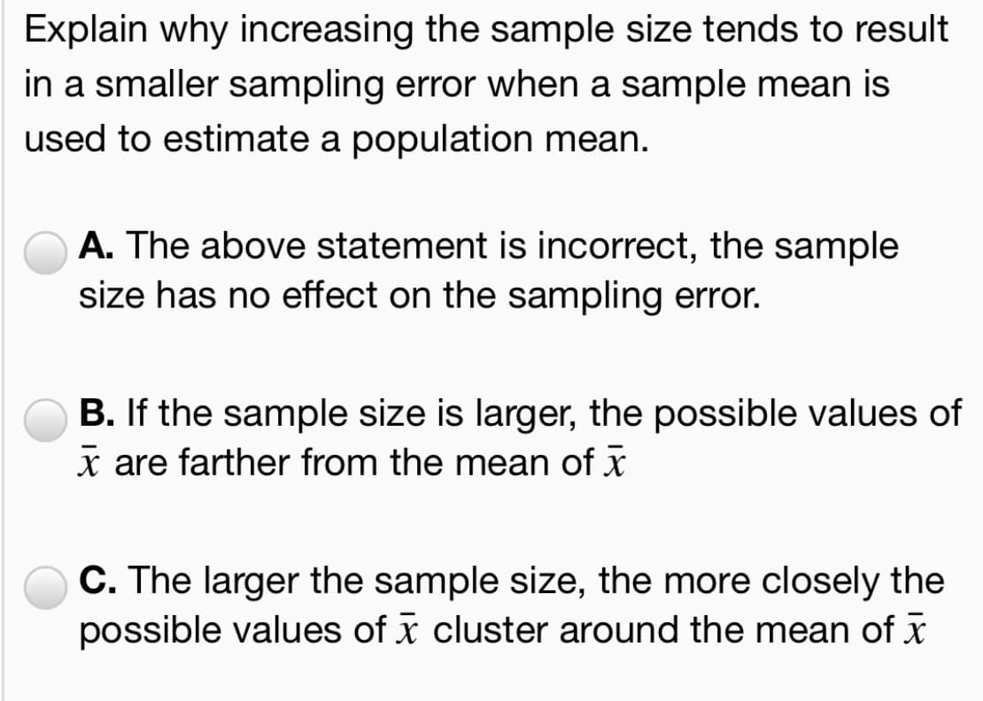 Explain why increasing the sample size tends to result
in a smaller sampling error when a sample mean is
used to estimate a population mean.
A. The above statement is incorrect, the sample
size has no effect on the sampling error.
B. If the sample size is larger, the possible values of
x are farther from the mean of x
C. The larger the sample size, the more closely the
possible values of x cluster around the mean of x
