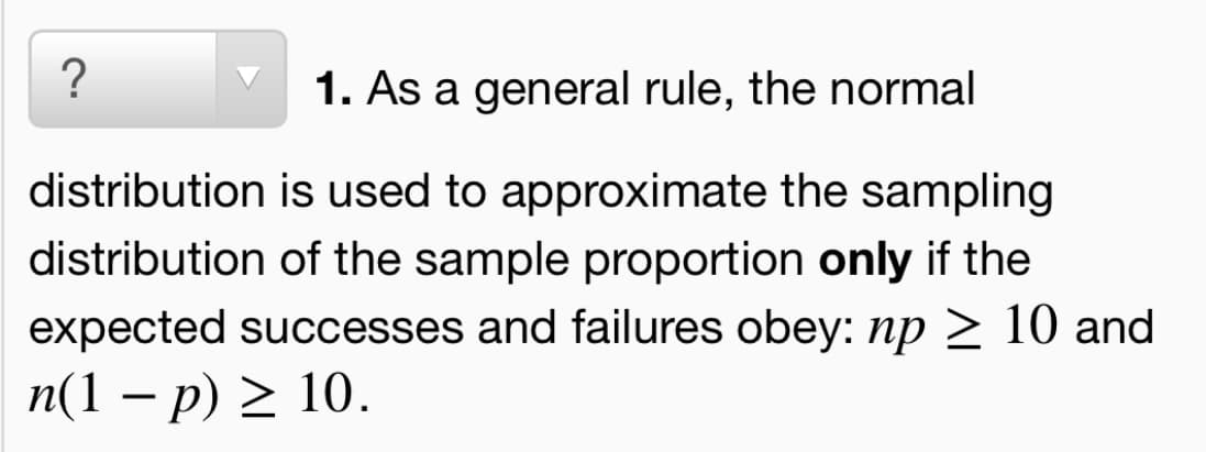 ?
1. As a general rule, the normal
distribution is used to approximate the sampling
distribution of the sample proportion only if the
expected successes and failures obey: np > 10 and
n(1 – p) > 10.
-
