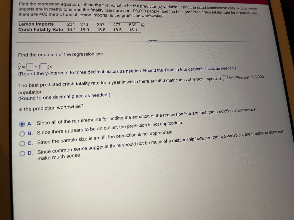 Find the regression equation, letting the first variable be the predictor (x) variable. Using the listed lemon/crash data, where lemon
imports are in metric tons and the fatality rates are per 100,000 people, find the best predicted crash fatality rate for a year in which
there are 400 metric tons of lemon imports. Is the prediction worthwhile?
Lemon Imports
Crash Fatality Rate 16.1 15.9
231
270
357
477
539
15.6
15.5
15.1
Find the equation of the regression line.
ŷ =]
(Round the y-intercept to three decimal places as needed. Round the slope to four decimal places as needed.)
fatalities per 100,000
The best predicted crash fatality rate for a year in which there are 400 metric tons of lemon imports is
population.
(Round to one decimal place as needed.)
Is the prediction worthwhile?
A. Since all of the requirements for finding the equation of the regression line are met, the prediction is worthwhile.
O B. Since there appears to be an outlier, the prediction is not appropriate.
O D. Since common sense suggests there should not be much of a relationship between the two variables, the prediction does not
make much sense.
O C. Since the sample size is small, the prediction is not appropriate.
