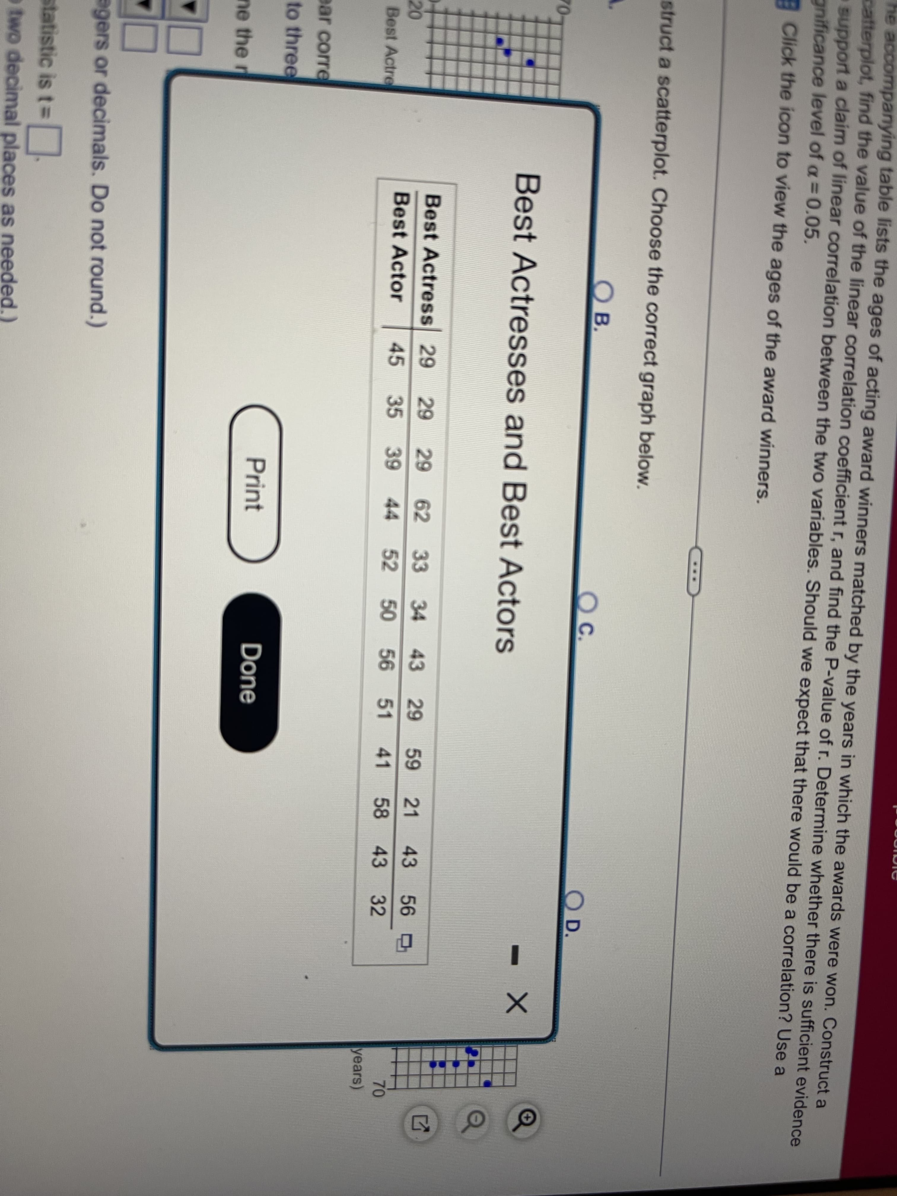 he accompanying table lists the ages of acting award winners matched by the years in which the awards were won. Construct a
catterplot, find the value of the linear correlation coefficient r, and find the P-value of r. Determine whether there is sufficient evidence
support a claim of linear correlation between the two variables. Should we expect that there would be a correlation? Use a
gnificance level of a= 0.05.
Click the icon to view the ages of the award winners.
struct a scatterplot. Choose the correct graph below.
B.
Oc.
C.
D.
70-
Best Actresses and Best Actors
Best Actress 29
29
62 33
34
43
29
59
21
43
56
70
20
Best Actre
Best Actor
45
35
39 44 52 50 56 51
41
58 43
32
years)
ear corre
to three
Print
Done
ne the r
agers or decimals. Do not round.)
statistic is t3D
o two decimal places as needed.)
29
