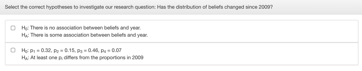 Select the correct hypotheses to investigate our research question: Has the distribution of beliefs changed since 2009?
Họ: There is no association between beliefs and year.
HA: There is some association between beliefs and year.
Ho: P1 = 0.32, p2 = 0.15, P3 = 0.46, p4 = 0.07
HA: At least one p; differs from the proportions in 2009
