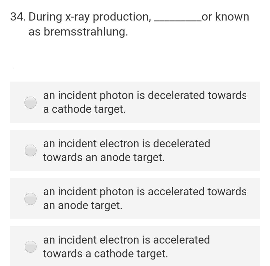 34. During x-ray production,
as bremsstrahlung.
Lor known
an incident photon is decelerated towards
a cathode target.
an incident electron is decelerated
towards an anode target.
an incident photon is accelerated towards
an anode target.
an incident electron is accelerated
towards a cathode target.
