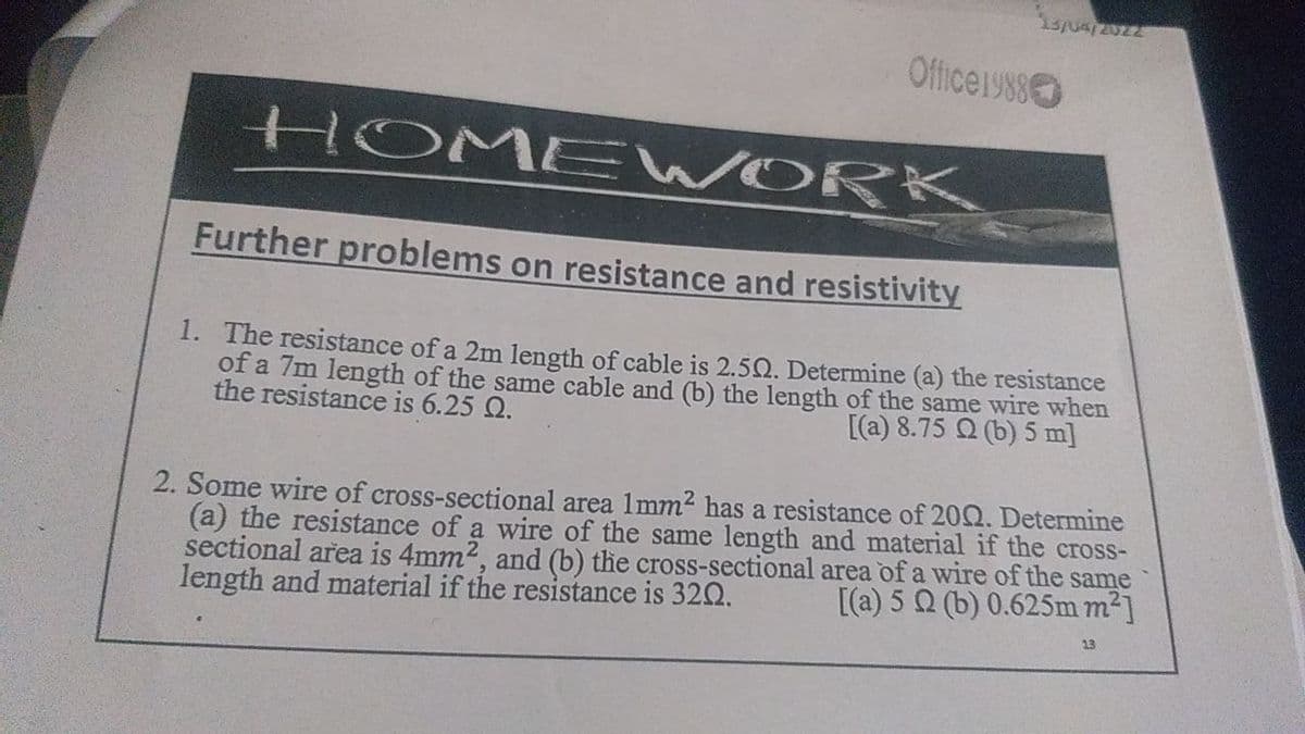 Officeiy8s
HOME WORK
Further problems on resistance and resistivity
1. The resistance of a 2m length of cable is 2.5Q. Determine (a) the resistance
of a 7m length of the same cable and (b) the length of the same wire when
the resistance is 6.25 Q.
[(a) 8.75 Q (b) 5 m]
2. Some wire of cross-sectional area 1mm2 has a resistance of 202. Determine
(a) the resistance of a wire of the same length and material if the cross-
sectional area is 4mm2, and (b) the cross-sectional area of a wire of the same
length and material if the resistance is 320.
[(a) 5 Q (b) 0.625m m2]
13
