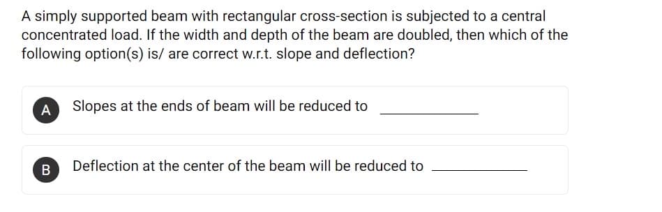 A simply supported beam with rectangular cross-section is subjected to a central
concentrated load. If the width and depth of the beam are doubled, then which of the
following option(s) is/ are correct w.r.t. slope and deflection?
A
Slopes at the ends of beam will be reduced to
B
Deflection at the center of the beam will be reduced to
