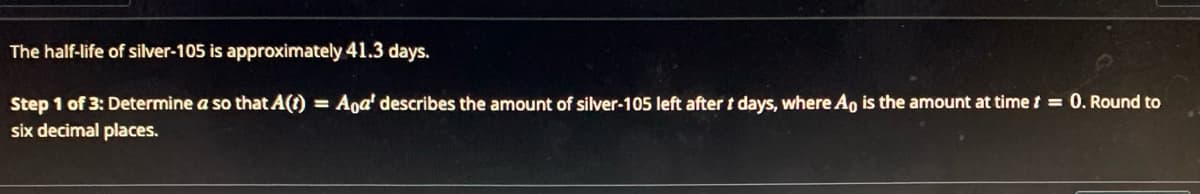 The half-life of silver-105 is approximately 41.3 days.
Step 1 of 3: Determine a so that A(1) = Aoa' describes the amount of silver-105 left after t days, where A is the amount at time t = 0. Round to
six decimal places.
