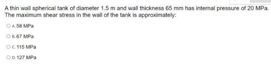 A thin wall spherical tank of diameter 1.5 m and wall thickness 65 mm has internal pressure of 20 MPa.
The maximum shear stress in the wall of the tank is approximately:
O A. 58 MPa
O B. 67 MPa
OC.115 MPa
OD. 127 MPa
