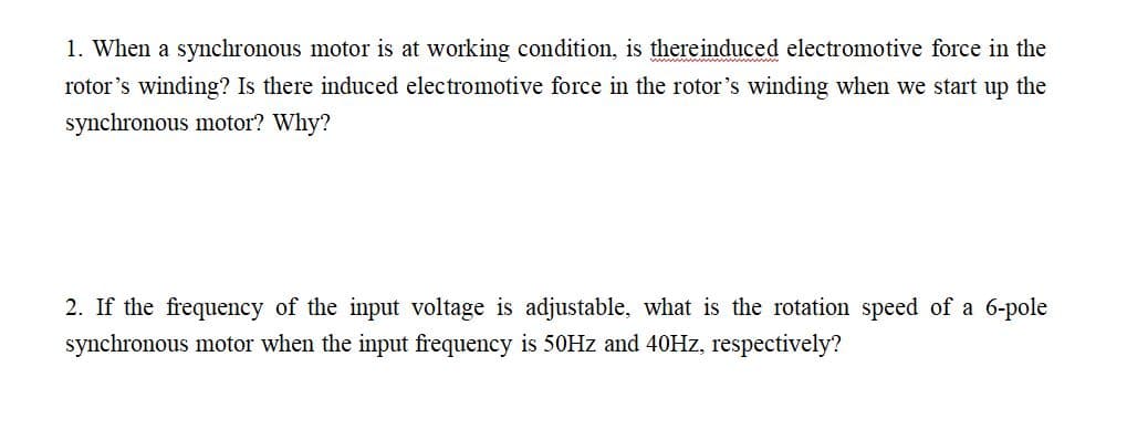 1. When a synchronous motor is at working condition, is there induced electromotive force in the
rotor's winding? Is there induced electromotive force in the rotor's winding when we start up the
synchronous motor? Why?
2. If the frequency of the input voltage is adjustable, what is the rotation speed of a 6-pole
synchronous motor when the input frequency is 50Hz and 40Hz, respectively?