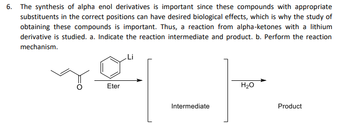 6. The synthesis of alpha enol derivatives is important since these compounds with appropriate
substituents in the correct positions can have desired biological effects, which is why the study of
obtaining these compounds is important. Thus, a reaction from alpha-ketones with a lithium
derivative is studied. a. Indicate the reaction intermediate and product. b. Perform the reaction
mechanism.
Eter
H20
Intermediate
Product
