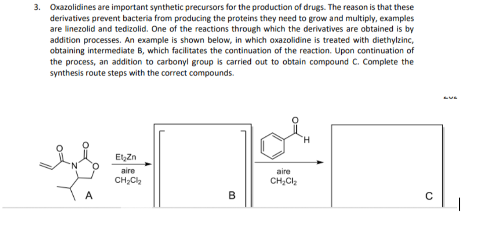 3. Oxazolidines are important synthetic precursors for the production of drugs. The reason is that these
derivatives prevent bacteria from producing the proteins they need to grow and multiply, examples
are linezolid and tedizolid. One of the reactions through which the derivatives are obtained is by
addition processes. An example is shown below, in which oxazolidine is treated with diethylzinc,
obtaining intermediate B, which facilitates the continuation of the reaction. Upon continuation of
the process, an addition to carbonyl group is carried out to obtain compound C. Complete the
synthesis route steps with the correct compounds.
EtzZn
aire
aire
CH2CI2
CH2CI2
A
B
