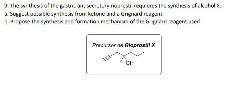9. The synthesis of the gastric antisecretory rioprostil requieres the synthesis of alcohol X:
a. Suggest possible synthesis from ketone and a Grignard reagent.
b. Propose the synthesis and formation mechanism of the Grignard reagent used.
Precursor de Rioprostil X
OH
