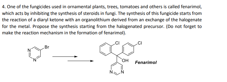 4. One of the fungicides used in ornamental plants, trees, tomatoes and others is called fenarimol,
which acts by inhibiting the synthesis of steroids in fungi. The synthesis of this fungicide starts from
the reaction of a diaryl ketone with an organolithium derived from an exchange of the halogenate
for the metal. Propose the synthesis starting from the halogenated precursor. (Do not forget to
make the reaction mechanism in the formation of fenarimol).
Br
HO,
Fenarimol
