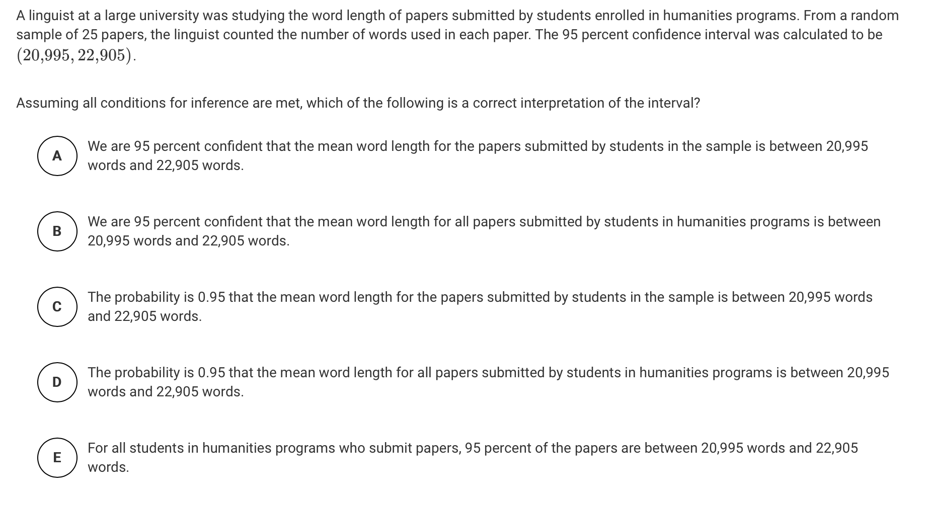 A linguist at a large university was studying the word length of papers submitted by students enrolled in humanities programs. From a random
sample of 25 papers, the linguist counted the number of words used in each paper. The 95 percent confidence interval was calculated to be
(20,995, 22,905).
Assuming all conditions for inference are met, which of the following is a correct interpretation of the interval?
We are 95 percent confident that the mean word length for the papers submitted by students in the sample is between 20,995
words and 22,905 words.
We are 95 percent confident that the mean word length for all papers submitted by students in humanities programs is between
20,995 words and 22,905 words.
The probability is 0.95 that the mean word length for the papers submitted by students in the sample is between 20,995 words
and 22,905 words.
The probability is 0.95 that the mean word length for all papers submitted by students in humanities programs is between 20,995
D
words and 22,905 words.
For all students in humanities programs who submit papers, 95 percent of the papers are between 20,995 words and 22,905
words.
ш
