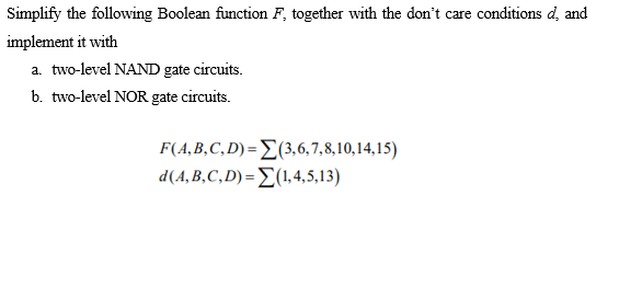 Simplify the following Boolean function F, together with the don't care conditions d, and
implement it with
a. two-level NAND gate circuits.
b. two-level NOR gate circuits.
F(A,B,C,D) = E(3,6,7,8,10,14,15)
d(4. B,C, D) = Σ(L45,13)
